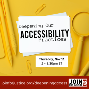 Image Description: “Deepening Our Accessibility Practices” written on a white paper with a small with a white box below, the text inside reads “Thursday, Nov 11 2-3:30pm ET”. These are set against a yellow background with outlines of a magnifying glass, pencils, and paper clips. At the bottom is a red banner with the JOIN for Justice logo in the bottom right corner and the url joinforjustice.org/deepeningaccess across the bottom.